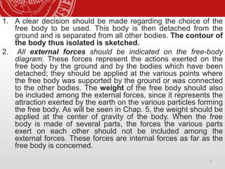1. A clear decision should be made regarding the choice of the
free body to be used. This body is then detached from the
ground and is separated from all other bodies. The contour of
the body thus isolated is sketched.
2. All external forces should be indicated on the free-body
diagram. These forces represent the actions exerted on the
free body by the ground and by the bodies which have been
detached; they should be applied at the various points where
the free body was supported by the ground or was connected
to the other bodies. The weight of the free body should also
be included among the external forces, since it represents the
attraction exerted by the earth on the various particles forming
the free body. As will be seen in Chap. 5, the weight should be
applied at the center of gravity of the body. When the free
body is made of several parts, the forces the various parts
exert on each other should not be included among the
external forces. These forces are internal forces as far as the
free body is concerned.
5
 