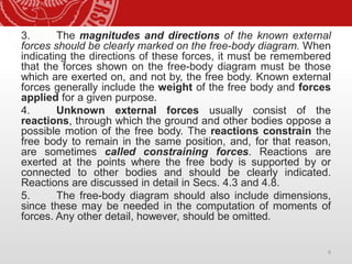 3. The magnitudes and directions of the known external
forces should be clearly marked on the free-body diagram. When
indicating the directions of these forces, it must be remembered
that the forces shown on the free-body diagram must be those
which are exerted on, and not by, the free body. Known external
forces generally include the weight of the free body and forces
applied for a given purpose.
4. Unknown external forces usually consist of the
reactions, through which the ground and other bodies oppose a
possible motion of the free body. The reactions constrain the
free body to remain in the same position, and, for that reason,
are sometimes called constraining forces. Reactions are
exerted at the points where the free body is supported by or
connected to other bodies and should be clearly indicated.
Reactions are discussed in detail in Secs. 4.3 and 4.8.
5. The free-body diagram should also include dimensions,
since these may be needed in the computation of moments of
forces. Any other detail, however, should be omitted.
6
 