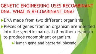 GENETIC ENGINEERING USES RECOMBINANT
DNA. WHAT IS RECOMBINANT DNA?
DNA made from two different organisms
Pieces of genes from an organism are inserted
into the genetic material of mother organism
to produce recombinant organism.
Human gene and bacterial plasmid
 