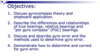 Objectives: 1.  Discuss gyrocompass theory and  shipboard application. 2.  Describe the differences and relationships  of true bearings, relative bearings and  “ per gyro compass” (PGC) bearings. 3.  Discuss and describe gyro error and the  methods used to determine gyro error. 4.  Demonstrate how to determine and correct  for gyro error. 