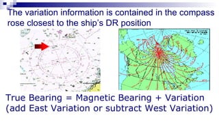 The variation information is contained in the compass rose closest to the ship’s DR position True Bearing = Magnetic Bearing + Variation (add East Variation or subtract West Variation) 