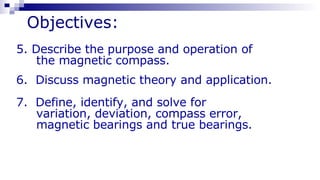 Objectives: 5. Describe the purpose and operation of  the magnetic compass. 6.  Discuss magnetic theory and application.  7.  Define, identify, and solve for  variation, deviation, compass error, magnetic bearings and true bearings. 