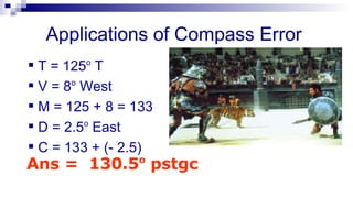 Applications of Compass Error  T = 125 o  T V = 8 o  West M = 125 + 8 = 133 D = 2.5 o  East C = 133 + (- 2.5)   Ans =  130.5 o  pstgc 