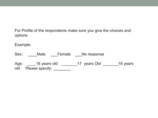 For Profile of the respondents make sure you give the choices and
options
Example:
Sex: ____Male ___Female ___No response
Age: ____16 years old _______17 years Old _______18 years
old Please specify: ________
 