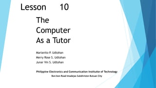 Lesson 10
The
Computer
As a Tutor
Marianito P. Udtohan
Merry Rose S. Udtohan
Junar Vin S. Udtohan
Philippine Electronics and Communication Institutte of Technology
Bon-bon Road Imadejas Subdivision Butuan City
 