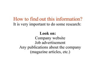 How to find out this information? It is very important to do some research:  Look on: Company website Job advertisement Any publications about the company (magazine articles, etc.) 