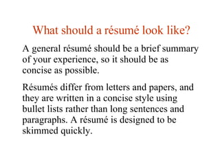 What should a  résumé look like? A general résumé should be a brief summary of your experience, so it should be as concise as possible.  Résumés differ from letters and papers, and they are written in a concise style using bullet lists rather than long sentences and paragraphs. A résumé is designed to be skimmed quickly.  