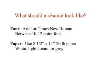 What should a  résumé look like? Font :  Arial or Times New Roman Between 10-12 point font Paper :  Use 8 1/2” x 11” 20 lb paper White, light cream, or grey 