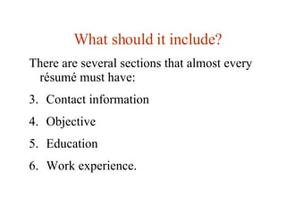 What should it include ? There are several sections that almost every résumé must have:  Contact information Objective Education Work experience. 