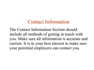 Contact Information The Contact Information Section should include all methods of getting in touch with you.  Make sure all information is accurate and current. It is in your best interest to make sure your potential employers can contact you. 