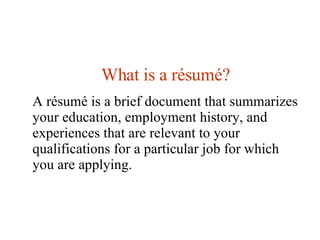 What is a  résumé? A résumé is a brief document that summarizes your education, employment history, and experiences that are relevant to your qualifications for a particular job for which you are applying.  
