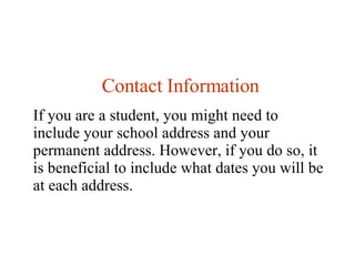 Contact Information If you are a student, you might need to include your school address and your permanent address. However, if you do so, it is beneficial to include what dates you will be at each address.  