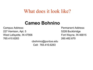 What does it look like? Cameo Bohnino Campus Address:   Permanent Address: 227 Harrison, Apt. 5   5226 Buckbridge West Lafayette, IN 47906   Fort Wayne, IN 46815 765.410.6283     260.482.670      [email_address] Cell:  765.410.6283 