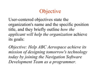 Objective User-centered objectives state the organization's name and the specific position title, and they briefly outline  how the applicant will help the organization  achieve its goals:  Objective: Help ABC Aerospace achieve its mission of designing tomorrow's technology today by joining the Navigation Software Development Team as a programmer. 