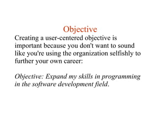 Objective Creating a user-centered objective is important because you don't want to sound like you're using the organization selfishly to further your own career:  Objective: Expand my skills in programming in the software development field . 