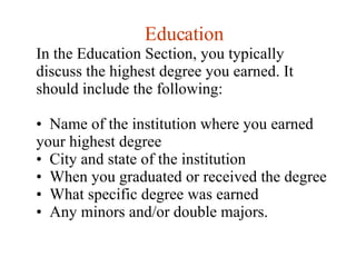 Education In the Education Section, you typically discuss the highest degree you earned. It should include the following:  Name of the institution where you earned your highest degree  City and state of the institution  When you graduated or received the degree  What specific degree was earned  Any minors and/or double majors.  