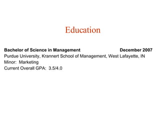 Education Bachelor of Science in Management   December 2007 Purdue University, Krannert School of Management, West Lafayette, IN Minor:  Marketing Current Overall GPA:  3.5/4.0 