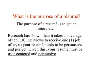 What is the purpose of a  résumé? The purpose of a résumé is to get an interview.  Research has shown than it takes an average of ten (10) interviews to receive one (1) job offer, so your résumé needs to be persuasive and perfect. Given this, your résumé must be  user-centered  and  persuasive . 