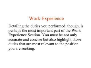 Work Experience Detailing the duties you performed, though, is perhaps the most important part of the Work Experience Section. You must be not only accurate and concise but also highlight those duties that are most relevant to the position you are seeking.  