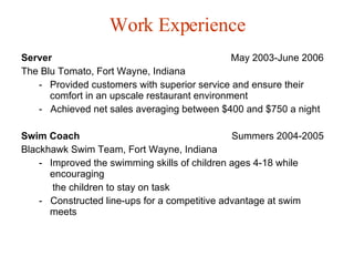 Work Experience Server   May 2003-June 2006 The Blu Tomato, Fort Wayne, Indiana Provided customers with superior service and ensure their comfort in an upscale restaurant environment -  Achieved net sales averaging between $400 and $750 a night  Swim Coach  Summers 2004-2005 Blackhawk Swim Team, Fort Wayne, Indiana Improved the swimming skills of children ages 4-18 while encouraging the children to stay on task -  Constructed line-ups for a competitive advantage at swim meets 