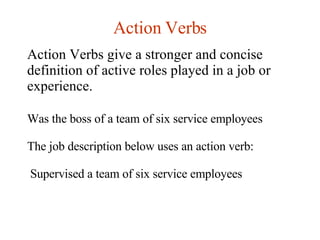 Action Verbs Action Verbs give a stronger and concise definition of active roles played in a job or experience. Was the boss of a team of six service employees The job description below uses an action verb: Supervised a team of six service employees 