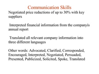 Communication Skills Negotiated price reductions of up to 30% with key suppliers Interpreted financial information from the companyís annual report Translated all relevant company information into three different languages Other words: Advocated, Clarified, Corresponded, Encouraged, Interpreted, Negotiated, Persuaded, Presented, Publicized, Solicited, Spoke, Translated  
