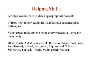 Helping Skills Assisted customers with choosing appropriate products Trained new employees in the plant through demonstration techniques Volunteered in the nursing home every weekend to serve the community Other words: Aided, Assisted, Built, Demonstrated, Facilitated, Familiarized, Helped, Performed, Represented, Solved, Supported, Trained, Upheld, Volunteered, Worked   