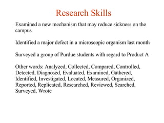 Research Skills Examined a new mechanism that may reduce sickness on the campus Identified a major defect in a microscopic organism last month Surveyed a group of Purdue students with regard to Product A Other words: Analyzed, Collected, Compared, Controlled, Detected, Diagnosed, Evaluated, Examined, Gathered, Identified, Investigated, Located, Measured, Organized, Reported, Replicated, Researched, Reviewed, Searched, Surveyed, Wrote   
