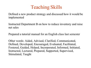Teaching Skills Defined a new product strategy and discussed how it would be implemented Instructed Department B on how to reduce inventory and raise net sales Prepared a tutorial manual for an English class last semester Other words: Aided, Advised, Clarified, Communicated, Defined, Developed, Encouraged, Evaluated, Facilitated, Fostered, Guided, Helped, Incorporated, Informed, Initiated, Instructed, Lectured, Prepared, Supported, Supervised, Stimulated, Taught   