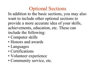 Optional Sections In addition to the basic sections, you may also want to include other optional sections to provide a more accurate idea of your skills, achievements, education, etc. These can include the following: Computer skills  Honors and awards  Languages  Certifications  Volunteer experience  Community service, etc. 