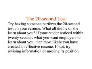 The 20-second Test Try having someone perform the 20-second test on your resume. What all did he or she learn about you? If your reader noticed within twenty seconds what you want employers to learn about you, then most likely you have created an effective resume. If not, try revising information or moving its position. 