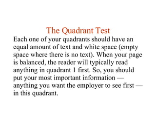 The Quadrant Test Each one of your quadrants should have an equal amount of text and white space (empty space where there is no text). When your page is balanced, the reader will typically read anything in quadrant 1 first. So, you should put your most important information — anything you want the employer to see first — in this quadrant. 