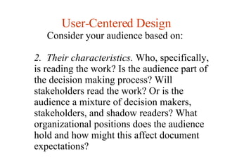 User-Centered Design Consider your audience based on:  2.  Their characteristics.  Who, specifically, is reading the work? Is the audience part of the decision making process? Will stakeholders read the work? Or is the audience a mixture of decision makers, stakeholders, and shadow readers? What organizational positions does the audience hold and how might this affect document expectations?  