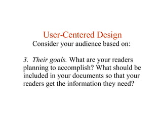 User-Centered Design Consider your audience based on:  3.  Their goals.  What are your readers planning to accomplish? What should be included in your documents so that your readers get the information they need?  