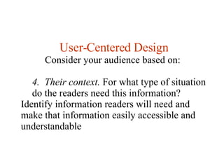 User-Centered Design Consider your audience based on:  4.  Their context.  For what type of situation do the readers need this information?  Identify information readers will need and make that information easily accessible and understandable  