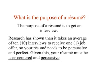 What is the purpose of a  résumé? The purpose of a résumé is to get an interview.  Research has shown than it takes an ave...