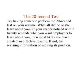 The 20-second Test Try having someone perform the 20-second test on your resume. What all did he or she learn about you? I...
