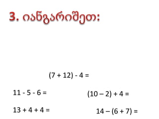 3. იანგარიშეთ:(7 + 12) - 4 =       11 - 5 - 6 =       (10 – 2) + 4 =       13 + 4 + 4 =       14 – (6 + 7) =       