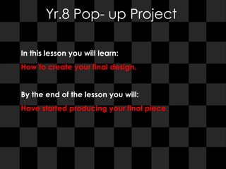 Yr.8 Pop- up Project In this lesson you will learn:  How to create your final design. By the end of the lesson you will:  Have started producing your final piece. 