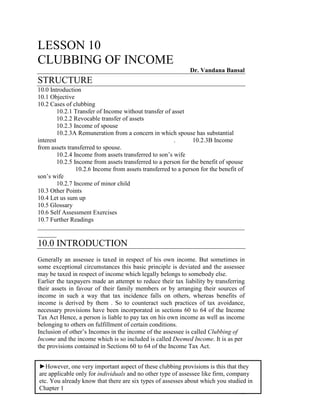 LESSON 10
CLUBBING OF INCOME
                                                              Dr. Vandana Bansal
STRUCTURE
10.0 Introduction
10.1 Objective
10.2 Cases of clubbing
         10.2.1 Transfer of Income without transfer of asset
         10.2.2 Revocable transfer of assets
         10.2.3 Income of spouse
         10.2.3A Remuneration from a concern in which spouse has substantial
interest                                                .       10.2.3B Income
from assets transferred to spouse.
         10.2.4 Income from assets transferred to son’s wife
         10.2.5 Income from assets transferred to a person for the benefit of spouse
                 10.2.6 Income from assets transferred to a person for the benefit of
son’s wife
         10.2.7 Income of minor child
10.3 Other Points
10.4 Let us sum up
10.5 Glossary
10.6 Self Assessment Exercises
10.7 Further Readings
__________________________________________________________________
______
10.0 INTRODUCTION
Generally an assessee is taxed in respect of his own income. But sometimes in
some exceptional circumstances this basic principle is deviated and the assessee
may be taxed in respect of income which legally belongs to somebody else.
Earlier the taxpayers made an attempt to reduce their tax liability by transferring
their assets in favour of their family members or by arranging their sources of
income in such a way that tax incidence falls on others, whereas benefits of
income is derived by them . So to counteract such practices of tax avoidance,
necessary provisions have been incorporated in sections 60 to 64 of the Income
Tax Act Hence, a person is liable to pay tax on his own income as well as income
belonging to others on fulfillment of certain conditions.
Inclusion of other’s Incomes in the income of the assessee is called Clubbing of
Income and the income which is so included is called Deemed Income. It is as per
the provisions contained in Sections 60 to 64 of the Income Tax Act.


►However, one very important aspect of these clubbing provisions is this that they
are applicable only for individuals and no other type of assessee like firm, company
etc. You already know that there are six types of assesses about which you studied in
Chapter 1
                                                                                 142
 