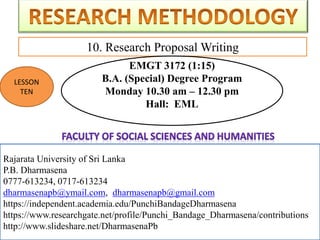 Rajarata University of Sri Lanka
P.B. Dharmasena
0777-613234, 0717-613234
dharmasenapb@ymail.com, dharmasenapb@gmail.com
10. Research Proposal Writing
Rajarata University of Sri Lanka
P.B. Dharmasena
0777-613234, 0717-613234
dharmasenapb@ymail.com, dharmasenapb@gmail.com
https://independent.academia.edu/PunchiBandageDharmasena
https://www.researchgate.net/profile/Punchi_Bandage_Dharmasena/contributions
http://www.slideshare.net/DharmasenaPb
LESSON
TEN
EMGT 3172 (1:15)
B.A. (Special) Degree Program
Monday 10.30 am – 12.30 pm
Hall: EML
 