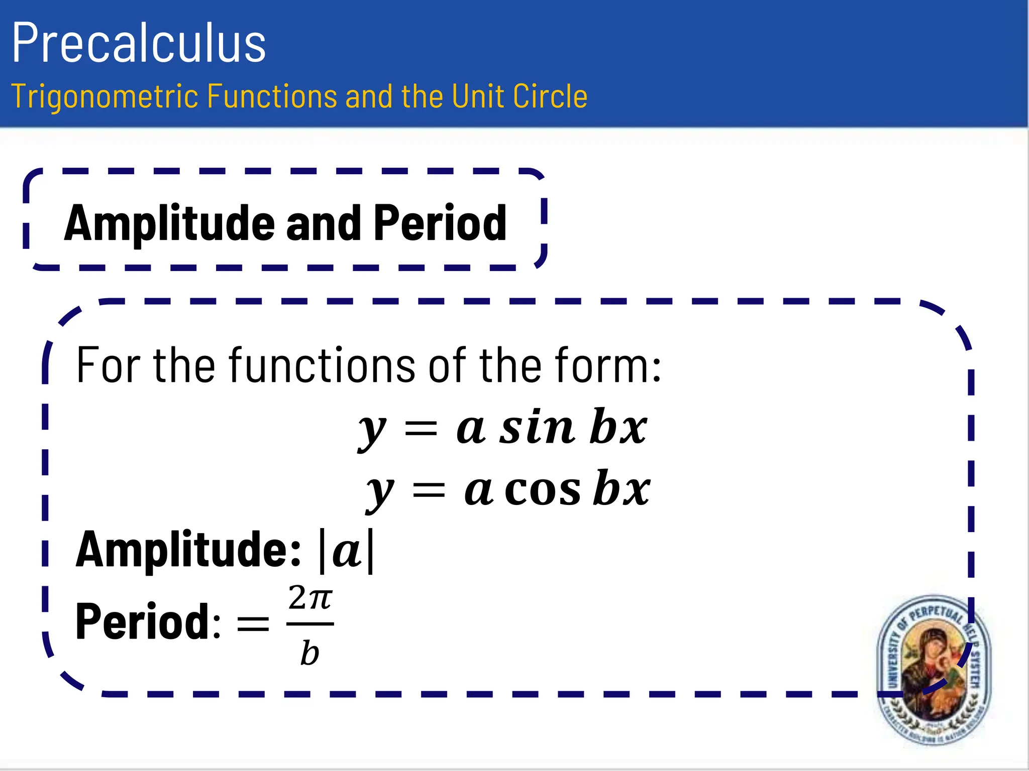 Precalculus
Trigonometric Functions and the Unit Circle
Amplitude and Period
For the functions of the form:
𝒚 = 𝒂 𝒔𝒊𝒏 𝒃𝒙
𝒚 = 𝒂 𝐜𝐨𝐬 𝒃𝒙
Amplitude: 𝒂
Period: =
2𝜋
𝑏
 