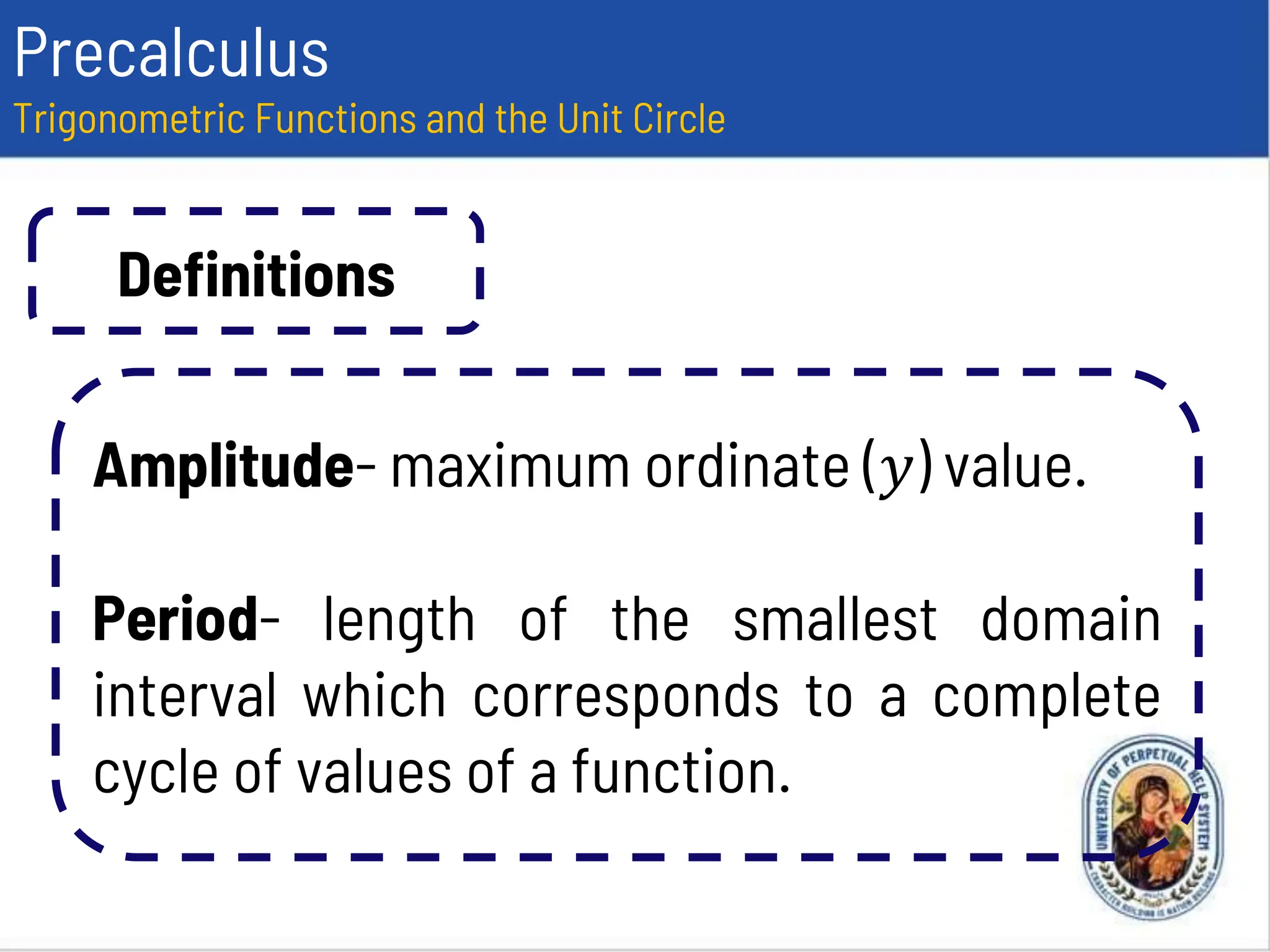 Precalculus
Trigonometric Functions and the Unit Circle
Definitions
Amplitude- maximum ordinate (𝑦) value.
Period- length of the smallest domain
interval which corresponds to a complete
cycle of values of a function.
 