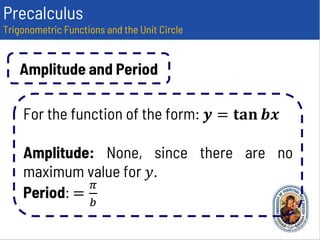 Precalculus
Trigonometric Functions and the Unit Circle
Amplitude and Period
For the function of the form: 𝒚 = 𝐭𝐚𝐧 𝒃𝒙
Amplitude: None, since there are no
maximum value for 𝑦.
Period: =
𝜋
𝑏
 