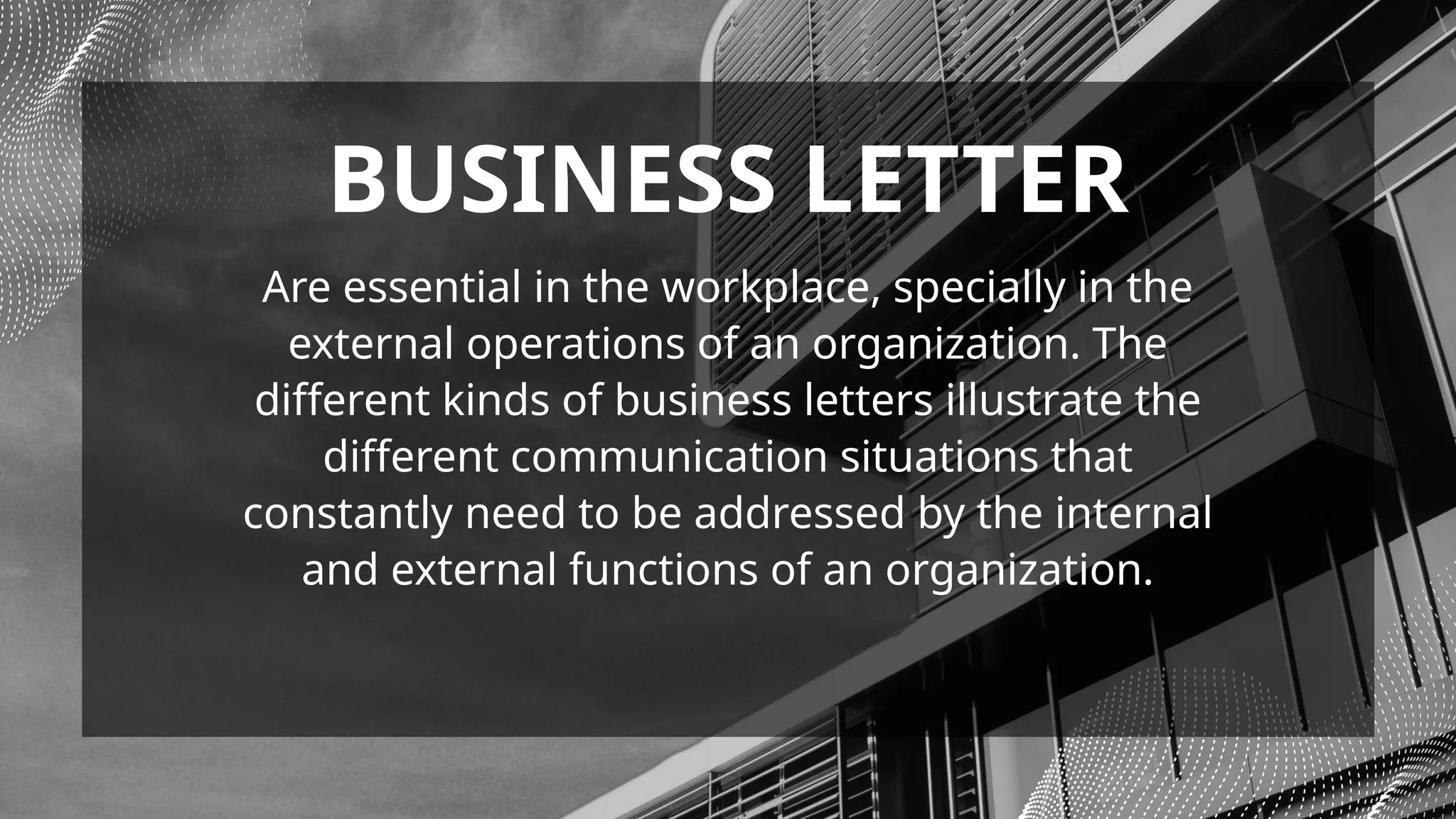 Are essential in the workplace, specially in the
external operations of an organization. The
different kinds of business letters illustrate the
different communication situations that
constantly need to be addressed by the internal
and external functions of an organization.
BUSINESS LETTER
 