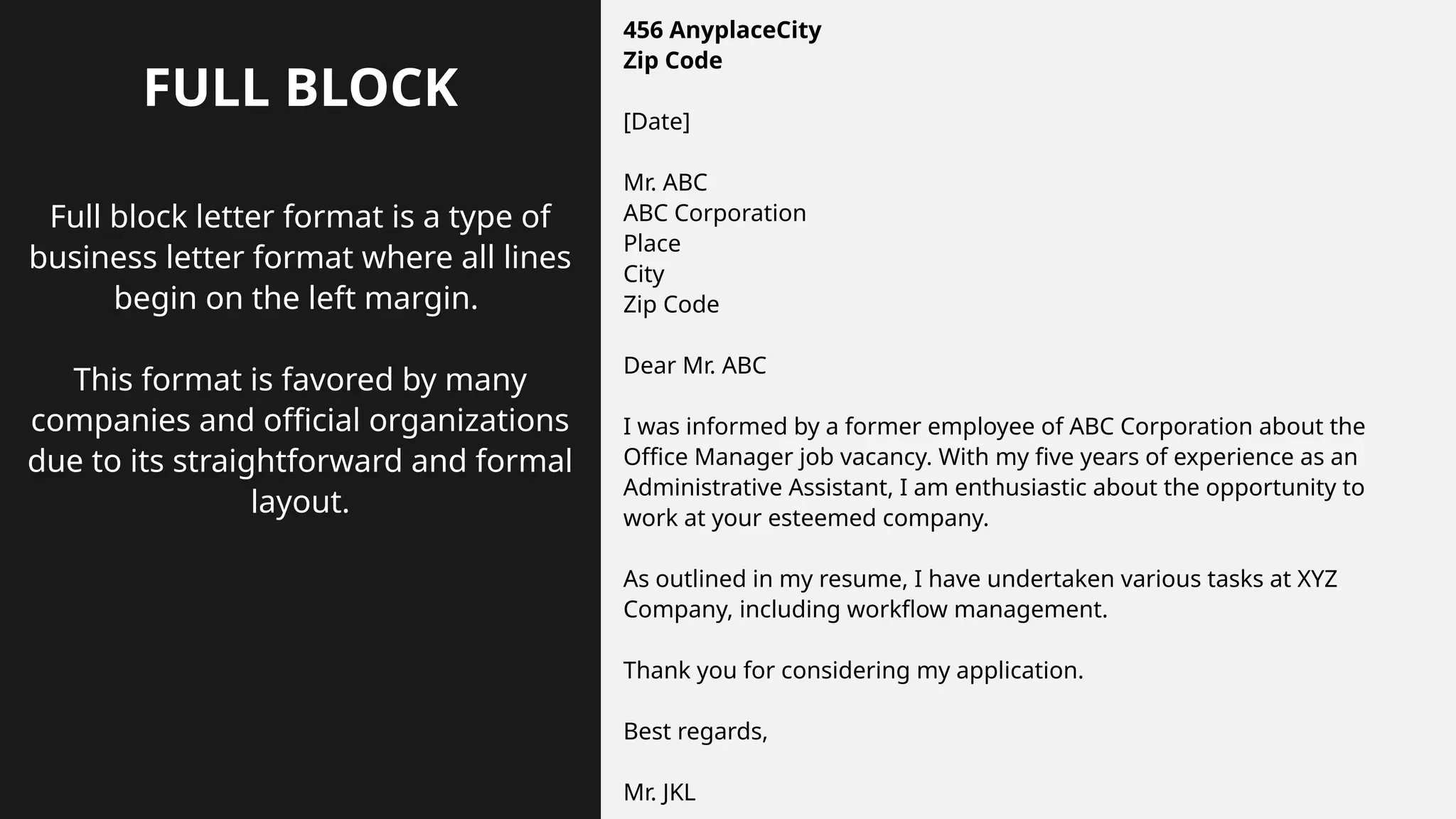 FULL BLOCK
Full block letter format is a type of
business letter format where all lines
begin on the left margin.
This format is favored by many
companies and official organizations
due to its straightforward and formal
layout.
456 AnyplaceCity
Zip Code
[Date]
Mr. ABC
ABC Corporation
Place
City
Zip Code
Dear Mr. ABC
I was informed by a former employee of ABC Corporation about the
Office Manager job vacancy. With my five years of experience as an
Administrative Assistant, I am enthusiastic about the opportunity to
work at your esteemed company.
As outlined in my resume, I have undertaken various tasks at XYZ
Company, including workflow management.
Thank you for considering my application.
Best regards,
Mr. JKL
 