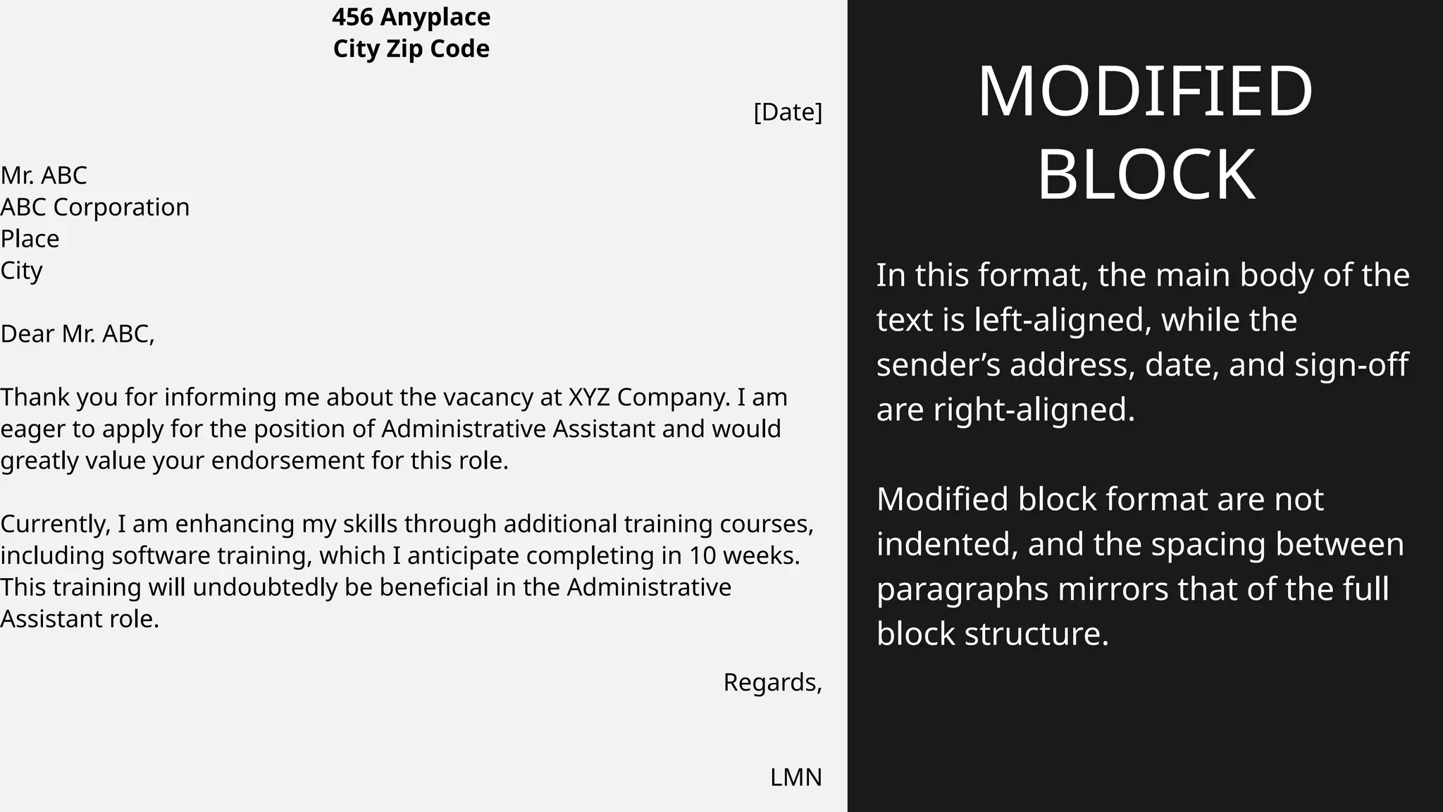 In this format, the main body of the
text is left-aligned, while the
sender’s address, date, and sign-off
are right-aligned.
Modified block format are not
indented, and the spacing between
paragraphs mirrors that of the full
block structure.
MODIFIED
BLOCK
456 Anyplace
City Zip Code
[Date]
Mr. ABC
ABC Corporation
Place
City
Dear Mr. ABC,
Thank you for informing me about the vacancy at XYZ Company. I am
eager to apply for the position of Administrative Assistant and would
greatly value your endorsement for this role.
Currently, I am enhancing my skills through additional training courses,
including software training, which I anticipate completing in 10 weeks.
This training will undoubtedly be beneficial in the Administrative
Assistant role.
Regards,
LMN
 