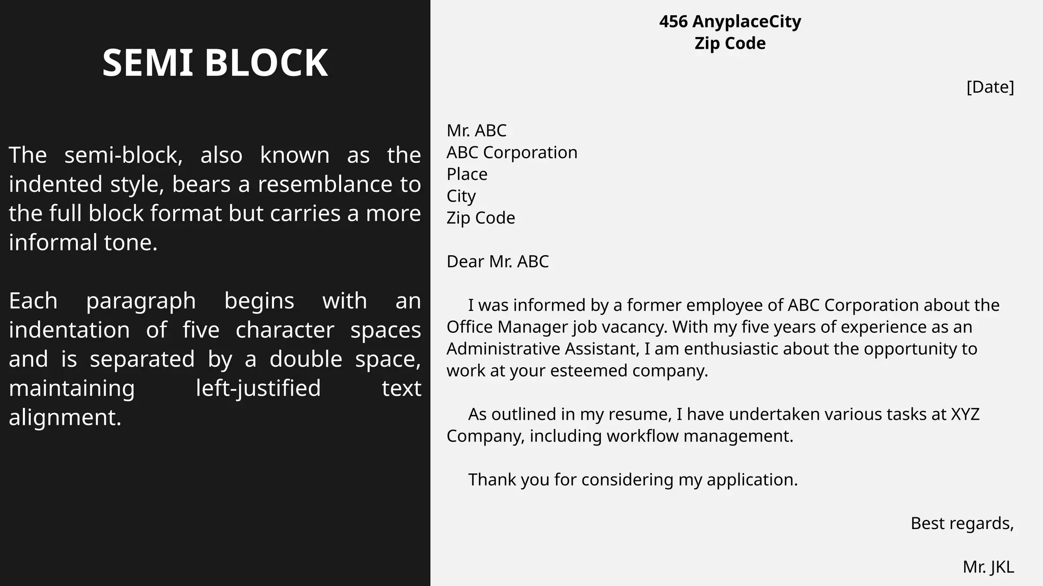 SEMI BLOCK
The semi-block, also known as the
indented style, bears a resemblance to
the full block format but carries a more
informal tone.
Each paragraph begins with an
indentation of five character spaces
and is separated by a double space,
maintaining left-justified text
alignment.
456 AnyplaceCity
Zip Code
[Date]
Mr. ABC
ABC Corporation
Place
City
Zip Code
Dear Mr. ABC
I was informed by a former employee of ABC Corporation about the
Office Manager job vacancy. With my five years of experience as an
Administrative Assistant, I am enthusiastic about the opportunity to
work at your esteemed company.
As outlined in my resume, I have undertaken various tasks at XYZ
Company, including workflow management.
Thank you for considering my application.
Best regards,
Mr. JKL
 
