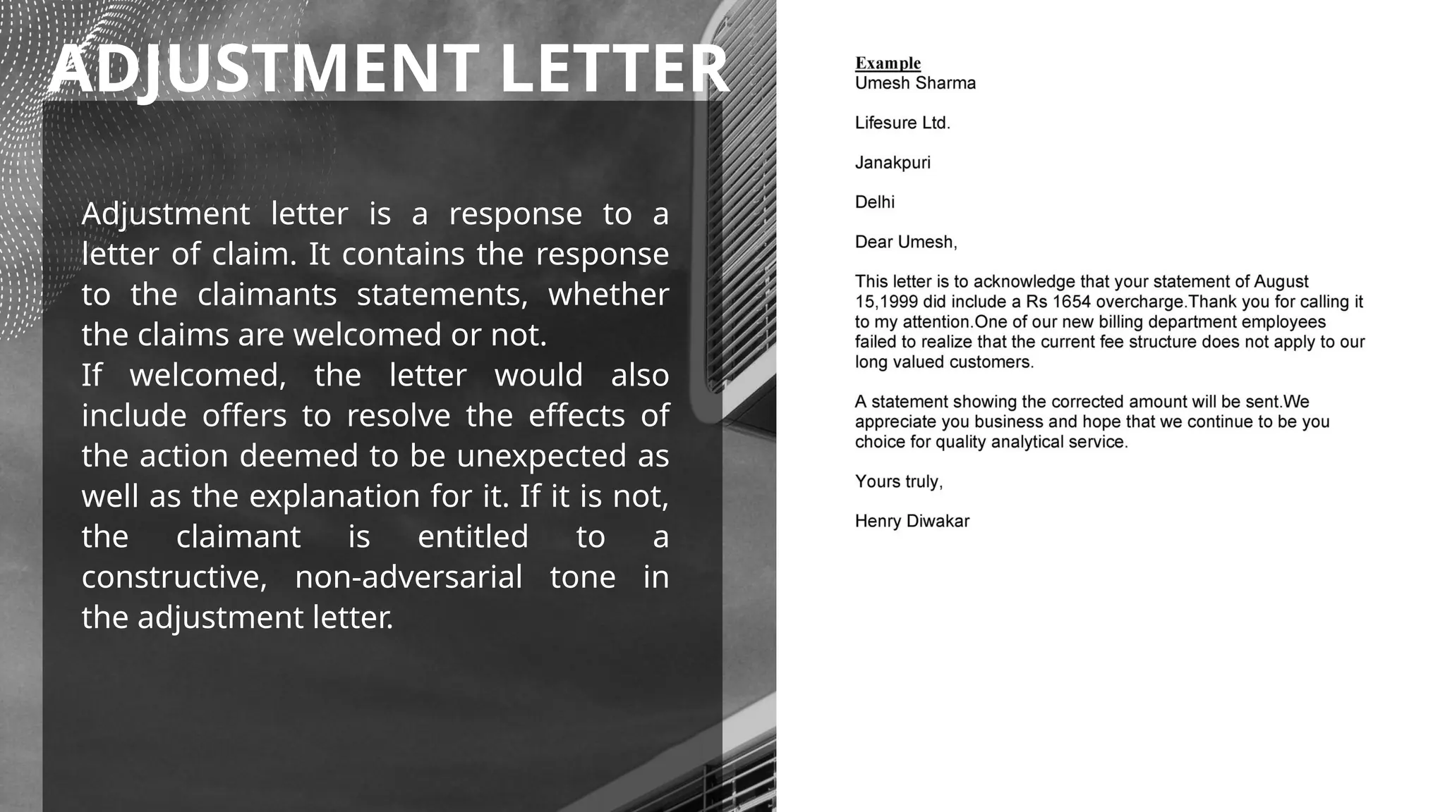 ADJUSTMENT LETTER
Adjustment letter is a response to a
letter of claim. It contains the response
to the claimants statements, whether
the claims are welcomed or not.
If welcomed, the letter would also
include offers to resolve the effects of
the action deemed to be unexpected as
well as the explanation for it. If it is not,
the claimant is entitled to a
constructive, non-adversarial tone in
the adjustment letter.
 