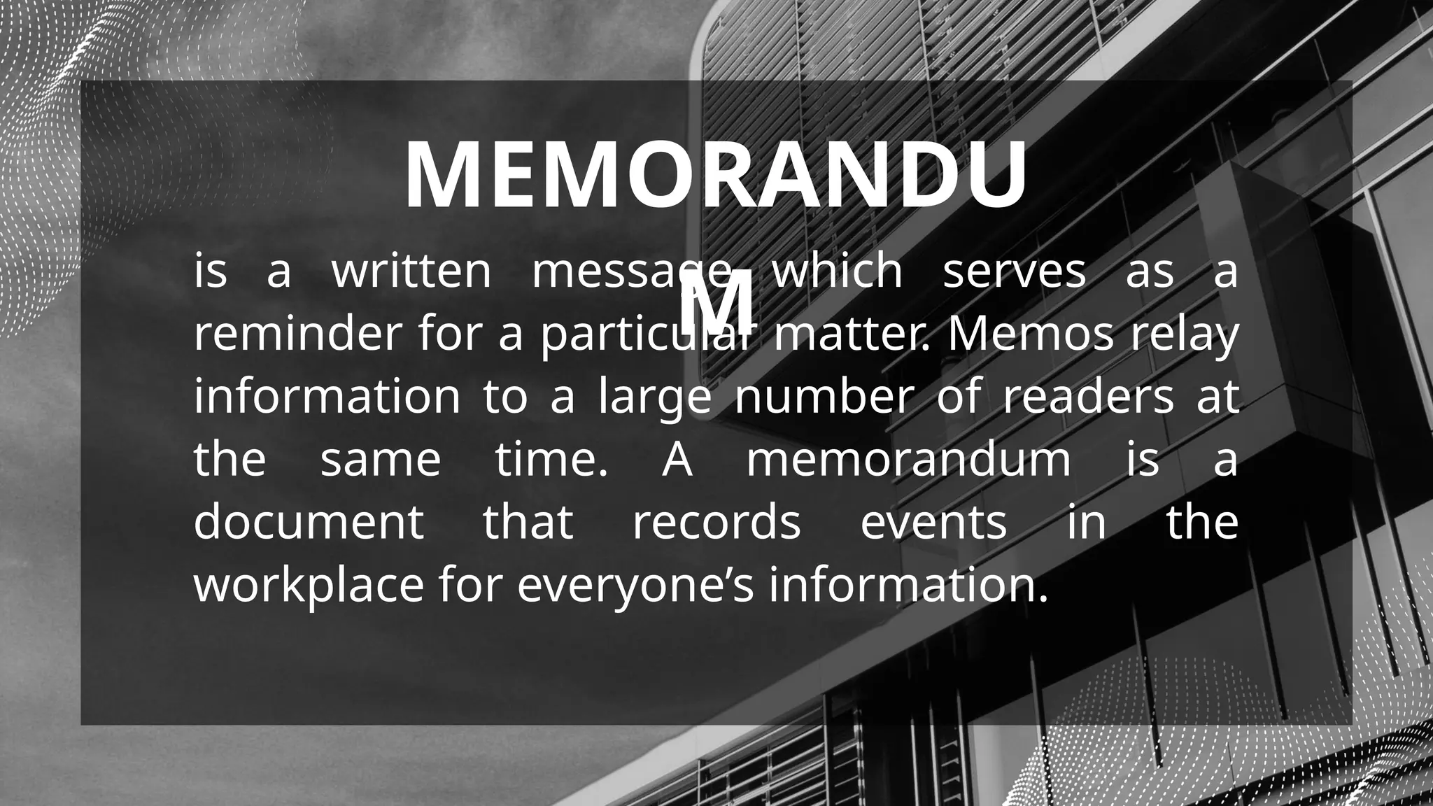 is a written message which serves as a
reminder for a particular matter. Memos relay
information to a large number of readers at
the same time. A memorandum is a
document that records events in the
workplace for everyone’s information.
MEMORANDU
M
 